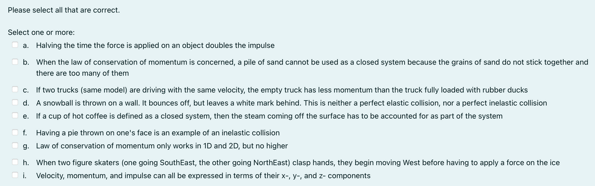 Please select all that are correct.
Select one or more:
a. Halving the time the force is applied on an object doubles the impulse
b. When the law of conservation of momentum is concerned, a pile of sand cannot be used as a closed system because the grains of sand do not stick together and
there are too many of them
С.
If two trucks (same model) are driving with the same velocity, the empty truck has less momentum than the truck fully loaded with rubber ducks
d. A snowball is thrown on a wall. It bounces off, but leaves a white mark behind. This is neither a perfect elastic collision, nor a perfect inelastic collision
е.
If a cup of hot coffee is defined as a closed system, the
the steam coming off the surface has to be accounted for as part of the system
f. Having a pie thrown on one's face is an example of an inelastic collision
g. Law of conservation of momentum only works in 1D and 2D, but no higher
h. When two figure skaters (one going SouthEast, the other going NorthEast) clasp hands, they begin moving West before having to apply a force on the ice
i. Velocity, momentum, and impulse can all be expressed in terms of their x-, y-, and z- components
