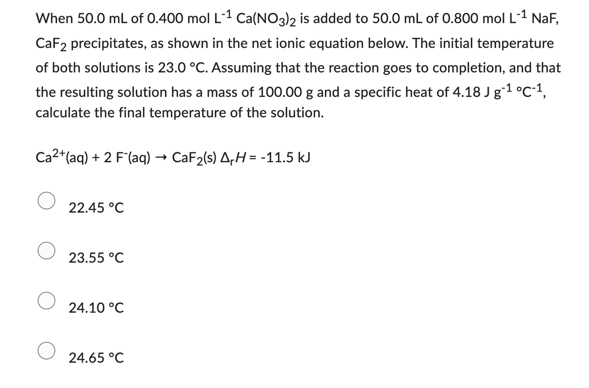 -1
When 50.0 mL of 0.400 mol L-¹ Ca(NO3)2 is added to 50.0 mL of 0.800 mol L-¹ NaF,
CaF2 precipitates, as shown in the net ionic equation below. The initial temperature
of both solutions is 23.0 °C. Assuming that the reaction goes to completion, and that
the resulting solution has a mass of 100.00 g and a specific heat of 4.18 J g-1 °C-1,
calculate the final temperature of the solution.
Ca2+ (aq) + 2 F (aq) → CaF₂(s) ArH=-11.5 kJ
22.45 °C
23.55 °C
24.10 °C
24.65 °C