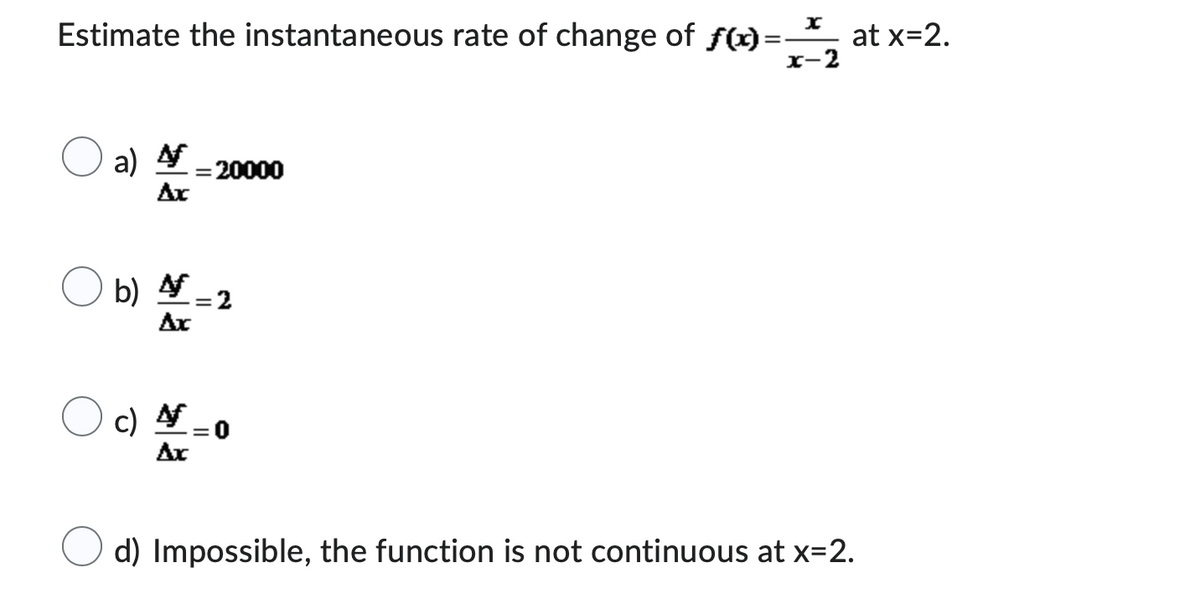 Estimate the instantaneous rate of change of f(x)=xat x=2.
x-2
a) f = 20000
Ax
b) 4
Ax
c) 4
Ax
= 2
d) Impossible, the function is not continuous at x=2.