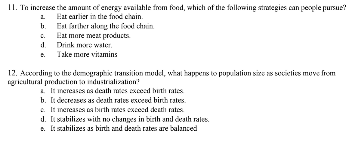 11. To increase the amount of energy available from food, which of the following strategies can people pursue?
a.
Eat earlier in the food chain.
b.
Eat farther along the food chain.
Eat more meat products.
Drink more water.
e. Take more vitamins
C.
d.
12. According to the demographic transition model, what happens to population size as societies move from
agricultural production to industrialization?
a. It increases as death rates exceed birth rates.
b. It decreases as death rates exceed birth rates.
c. It increases as birth rates exceed death rates.
d. It stabilizes with no changes in birth and death rates.
e. It stabilizes as birth and death rates are balanced