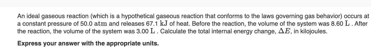 An ideal gaseous reaction (which is a hypothetical gaseous reaction that conforms to the laws governing gas behavior) occurs at
a constant pressure of 50.0 atm and releases 67.1 kJ of heat. Before the reaction, the volume of the system was 8.60 L. After
the reaction, the volume of the system was 3.00 L. Calculate the total internal energy change, AE, in kilojoules.
Express your answer with the appropriate units.