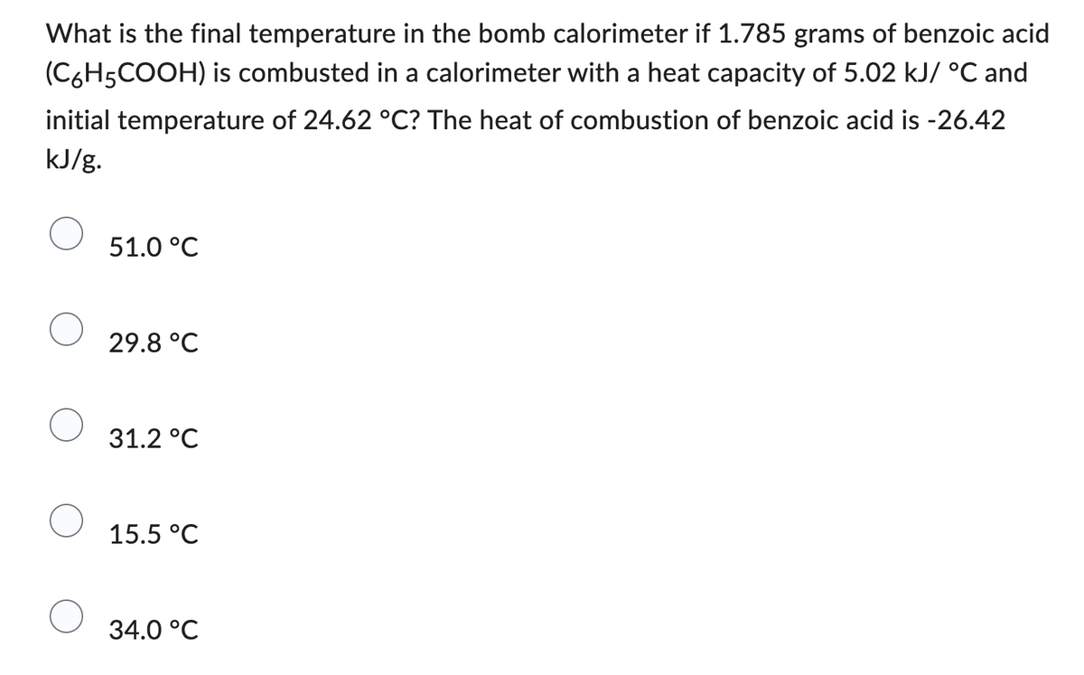 What is the final temperature in the bomb calorimeter if 1.785 grams of benzoic acid
(C6H5COOH) is combusted in a calorimeter with a heat capacity of 5.02 kJ/ °C and
initial temperature of 24.62 °C? The heat of combustion of benzoic acid is -26.42
kJ/g.
51.0 °C
29.8 °C
31.2 °C
15.5 °C
34.0 °C