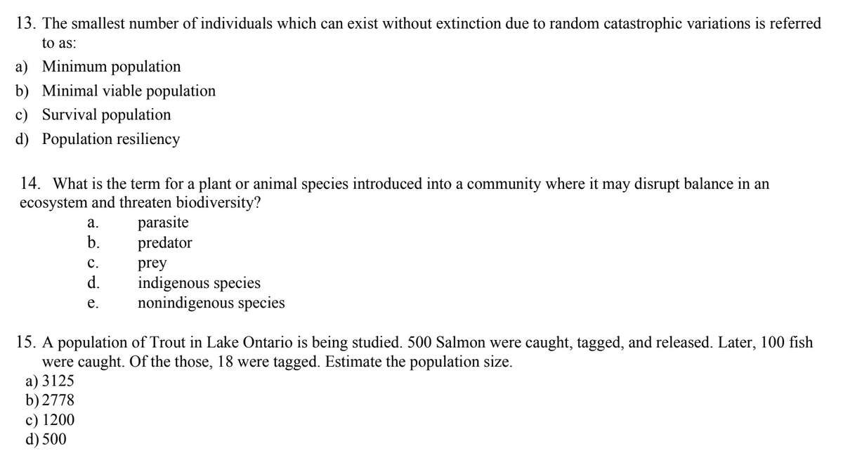 13. The smallest number of individuals which can exist without extinction due to random catastrophic variations is referred
to as:
a) Minimum population
b) Minimal viable population
c) Survival population
d) Population resiliency
14. What is the term for a plant or animal species introduced into a community where it may disrupt balance in an
ecosystem and threaten biodiversity?
a.
b.
c) 1200
d) 500
C.
d.
e.
parasite
predator
prey
indigenous species
nonindigenous species
15. A population of Trout in Lake Ontario is being studied. 500 Salmon were caught, tagged, and released. Later, 100 fish
were caught. Of the those, 18 were tagged. Estimate the population size.
a) 3125
b) 2778