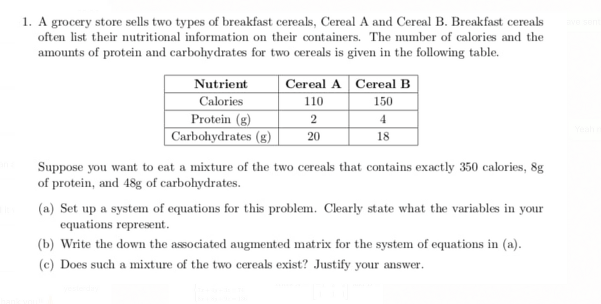 1. A grocery store sells two types of breakfast cereals, Cereal A and Cereal B. Breakfast cereals
often list their nutritional information on their containers. The number of calories and the
amounts of protein and carbohydrates for two cereals is given in the following table.
Nutrient
Cereal A Cereal B
Calories
110
150
Protein (g)
2
4
Yeal
Carbohydrates (g)
20
18
Suppose you want to eat a mixture of the two cereals that contains exactly 350 calories, 8g
of protein, and 48g of carbohydrates.
(a) Set up a system of equations for this problem. Clearly state what the variables in your
equations represent.
(b) Write the down the associated augmented matrix for the system of equations in (a).
(c) Does such a mixture of the two cereals exist? Justify your answer.
