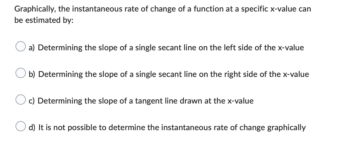 Graphically, the instantaneous rate of change of a function at a specific x-value can
be estimated by:
a) Determining the slope of a single secant line on the left side of the x-value
b) Determining the slope of a single secant line on the right side of the x-value
c) Determining the slope of a tangent line drawn at the x-value
d) It is not possible to determine the instantaneous rate of change graphically