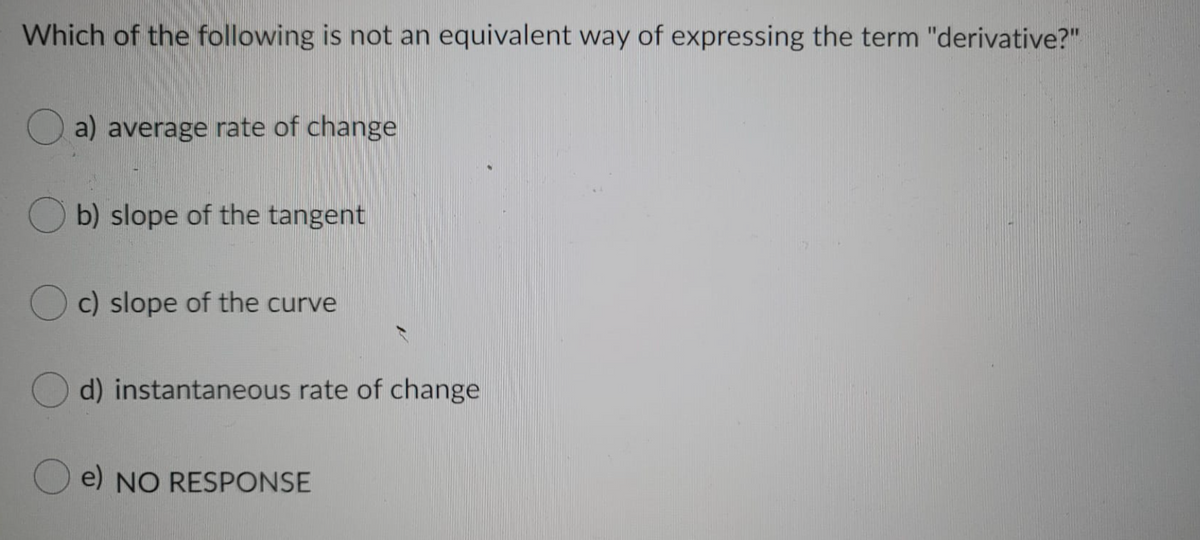 Which of the following is not an equivalent way of expressing the term "derivative?"
O a) average rate of change
b) slope of the tangent
O c) slope of the curve
d) instantaneous rate of change
O e) NO RESPONSE
