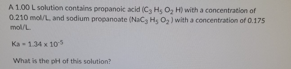 A 1.00 L solution contains propanoic acid (C3 H5 O, H) with a concentration of
0.210 mol/L, and sodium propanoate (NaC, Hs O2) with a concentration of 0.175
mol/L.
Ka = 1.34 x 10-5
What is the pH of this solution?
