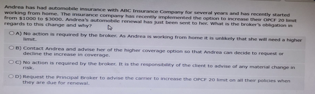 Andrea has had automobile insurance with ABC Insurance Company for several years and has recently started
working from home. The insurance company has recently implemented the option to increase their OPCF 20 limit
from $1000 to $3000. Andrea's automobile renewal has just been sent to her. What is the broker's obligation in
regards to this change and why? 4
OA) No action is required by the broker. As Andrea is working from home it is unlikely that she will need a higher
limit.
OB) Contact Andrea and advise her of the higher coverage option so that Andrea can decide to request or
decline the increase in coverage.
OC) No action is required by the broker. It is the responsibility of the client to advise of any material change in
risk.
OD) Request the Principal Broker to advise the carrier to increase the OPCF 20 limit on all their policies when
they are due for renewal.