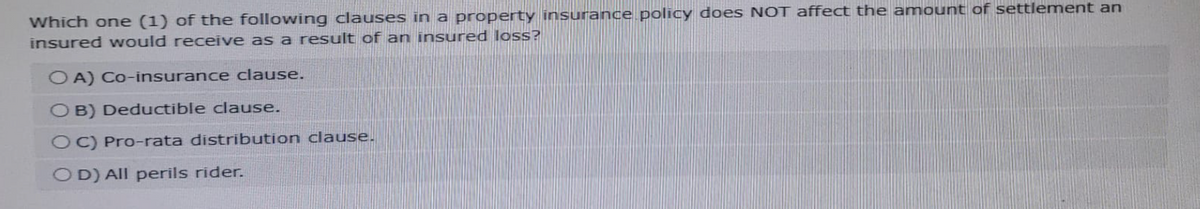 Which one (1) of the following clauses in a property insurance policy does NOT affect the amount of settlement an
insured would receive as a result of an insured loss?
OA) Co-insurance clause.
OB) Deductible clause.
OC) Pro-rata distribution clause.
OD) All perils rider.