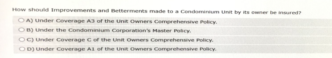 How should Improvements and Betterments made to a Condominium Unit by its owner be insured?
OA) Under Coverage A3 of the Unit Owners Comprehensive Policy.
OB) Under the Condominium Corporation's Master Policy.
OC) Under Coverage C of the Unit Owners Comprehensive Policy.
OD) Under Coverage A1 of the Unit Owners Comprehensive Policy.