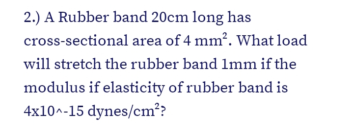 2.) A Rubber band 20cm long has
cross-sectional area of 4 mm². What load
will stretch the rubber band Imm if the
modulus if elasticity of rubber band is
4x10^-15 dynes/cm??
