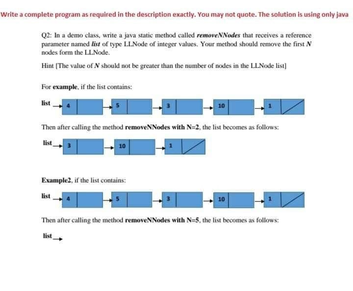 Write a complete program as required in the description exactly. You may not quote. The solution is using only java
Q2: In a demo class, write a java static method called removeNNodes that receives a reference
parameter named list of type LLNode of integer values. Your method should remove the first N
nodes form the LLNode.
Hint (The value of N should not be greater than the number of nodes in the LLNode list]
For example, if the list contains:
list
4
3
10
Then after calling the method removeNNodes with N-2, the list becomes as follows:
list
3
10
Example2, if the list contains:
list
10
Then after calling the method removeNNodes with N-5, the list becomes as follows:
list