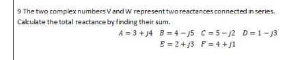 9 The two complex numbers V and W represent two reactances connected in series.
Calculate the total reactance by finding their sum.
A = 3 + j4
B = 4-j5 C = 5-j2 D=1-13
E = 2 +j3 F = 4+j1
