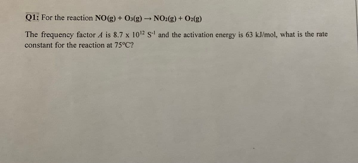 2010
Q1: For the reaction NO(g) + O3(g) →→→ NO2(g) + O₂(g)
-
The frequency factor A is 8.7 x 10¹2 S-¹ and the activation energy is 63 kJ/mol, what is the rate
constant for the reaction at 75°C?