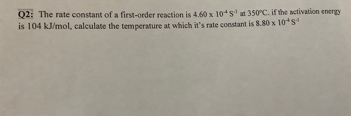 Q2: The rate constant of a first-order reaction is 4.60 x 10-4 S-¹ at 350°C. if the activation energy
is 104 kJ/mol, calculate the temperature at which it's rate constant is 8.80 x 10-4 S-¹