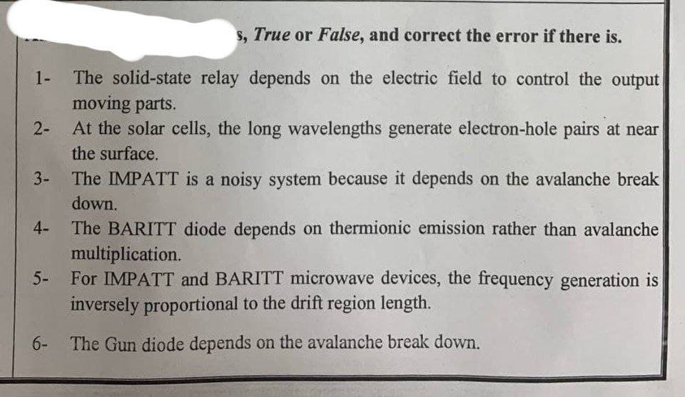 1-
2-
3-
4-
5-
s, True or False, and correct the error if there is.
The solid-state relay depends on the electric field to control the output
moving parts.
At the solar cells, the long wavelengths generate electron-hole pairs at near
the surface.
The IMPATT is a noisy system because it depends on the avalanche break
down.
The BARITT diode depends on thermionic emission rather than avalanche
multiplication.
For IMPATT and BARITT microwave devices, the frequency generation is
inversely proportional to the drift region length.
6- The Gun diode depends on the avalanche break down.