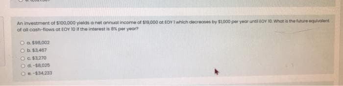 An investment of $100,000 yields a net annual income of $19,000 at EOY I which decreases by S1.000 per year until EOY 10. What is the future equivalent
of all cash-flows at EOY 10 if the interest is 8% per year?
O a $98,002
Ob $3.467
OC. $3,270
O d.-S8,025
Oa-$34,233
