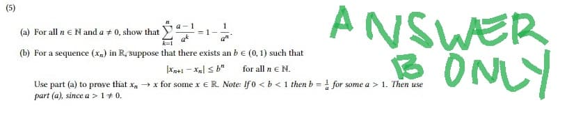 a-1
ANSWER
B ONLY
1
(a) For all n € N and a 0, show that
an
(b) For a sequence (x) in R, suppose that there exists an b € (0, 1) such that
Xn+1-Xn ≤b"
for all n € N.
Use part (a) to prove that x→x for some x € R. Note: If 0 < b < 1 then b = for some a > 1. Then use
part (a), since a > 1 + 0.
= 1-