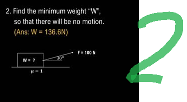 2. Find the minimum weight "W",
so that there will be no motion.
(Ans: W = 136.6N)
W = ?
μ = 1
30°
F = 100 N