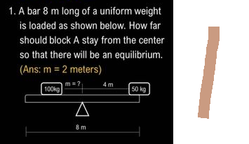 1. A bar 8 m long of a uniform weight
is loaded as shown below. How far
should block A stay from the center
so that there will be an equilibrium.
(Ans: m = 2 meters)
m=?
100kg
A
8 m
4m
50 kg