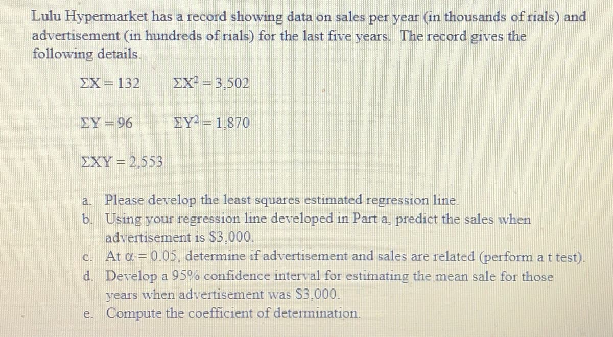 Lulu Hypermarket has a record showing data on sales per year (in thousands of rials) and
advertisement (in hundreds of rials) for the last five years. The record gives the
following details.
EX=132
EX = 3,502
EY =96
EY = 1,870
EXY = 2,553
a. Please develop the least squares estimated regression line.
b. Using your regression line developed in Part a, predict the sales when
advertisement is $3.000.
At a = 0.05, determine if advertisement and sales are related (perform a t test).
d. Develop a 95°. confidence interval for estimating the mean sale for those
C.
years when advertisement was S3,000.
e. Compute the coefficient of determination.
