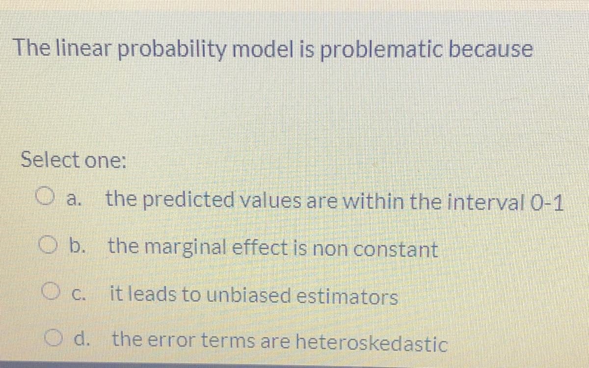 The linear probability model is problematic because
Select one:
the predicted values are within the interval 0-1
O a.
b. the marginal effect is non constant
Oc.
it leads to unbiased estimators
O d. the error terms are heteroskedastic
