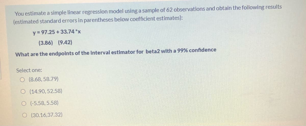 You estimate a simple linear regression model using a sample of 62 observations and obtain the following results
(estimated standard errors in parentheses below coefficient estimates):
y = 97.25 + 33.74 *x
(3.86) (9.42)
What are the endpoints of the interval estimator for beta2 with a 99% confidence
Select one:
O (8.68, 58.79)
O (14.90, 52.58)
O (-5.58, 5.58)
O (30.16,37.32)
