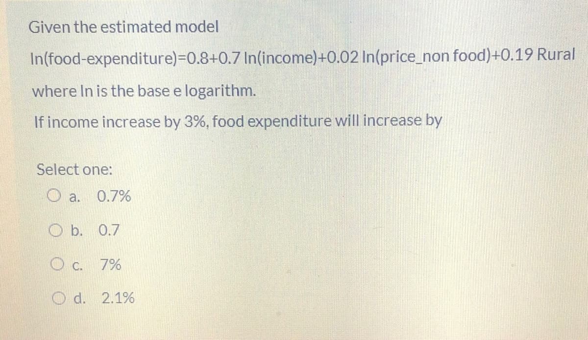 Given the estimated model
In(food-expenditure)=D0.8+0.7 In(income)+0.02 In(price_non food)+0.19 Rural
where In is the base e logarithm.
If income increase by 3%, food expenditure will increase by
Select one:
O a.
0.7%
O b. 0.7
O c.
7%
O d. 2.1%
