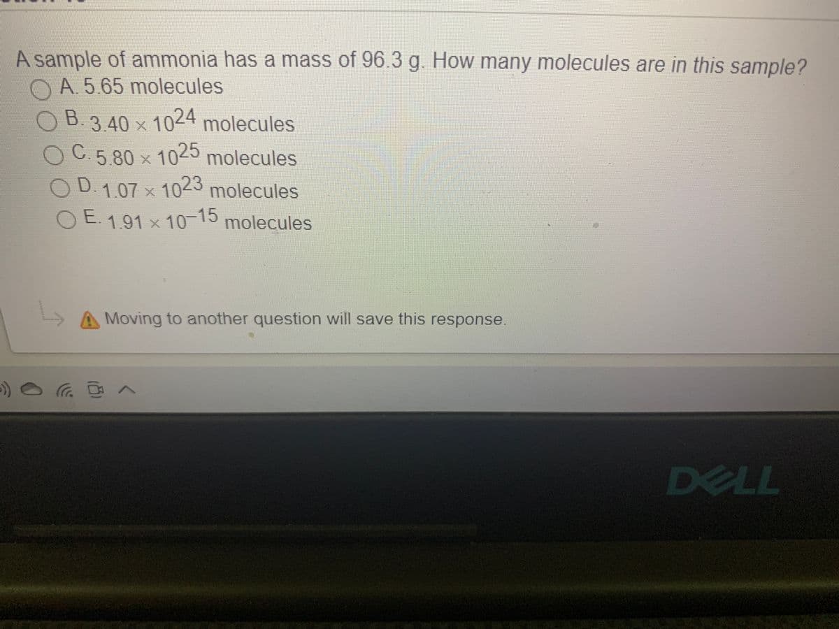 A sample of ammonia has a mass of 96.3 g. How many molecules are in this sample?
OA 5.65 molecules
OB.
3.40 x 1024 molecules
C.5.80 x 1025 molecules
D.1.07 x 10-3 molecules
OE molecules
1.91x10-15
Moving to another question will save this response.
依 へ
DELL
