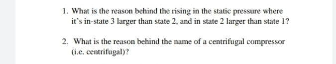 1. What is the reason behind the rising in the static pressure where
it's in-state 3 larger than state 2, and in state 2 larger than state 1?
2. What is the reason behind the name of a centrifugal compressor
(i.e. centrifugal)?
