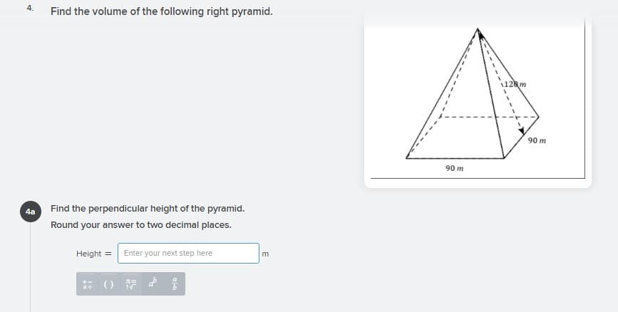 4.
Find the volume of the following right pyramid.
128m
90 m
90 m
4a Find the perpendicular height of the pyramid.
Round your answer to two decimal places.
Height = Enter your next step here
m
新()
