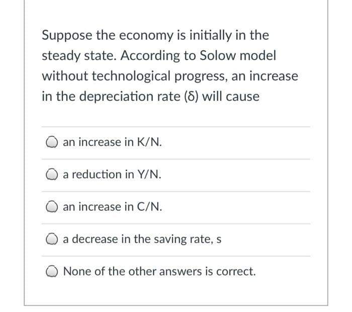 Suppose the economy is initially in the
steady state. According to Solow model
without technological progress, an increase
in the depreciation rate (8) will cause
an increase in K/N.
a reduction in Y/N.
an increase in C/N.
a decrease in the saving rate, s
None of the other answers is correct.
