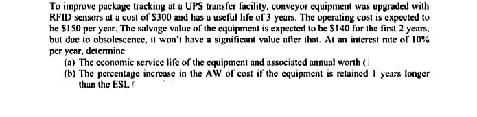 To improve package tracking at a UPS transfer facility, conveyor equipment was upgraded with
RFID sensors at a cost of S300 and has a useful life of 3 years. The operating cost is expected to
be $150 per year. The salvage value of the equipment is expected to be $140 for the first 2 years,
but duc to obsolescence, it won't have a significant value after that. At an interest rate of 10%
per year, determine
(a) The economic service life of the equipment and associated annual worth (i
(b) The percentage increase in the AW of cost if the equipment is retained I years longer
than the ESL
