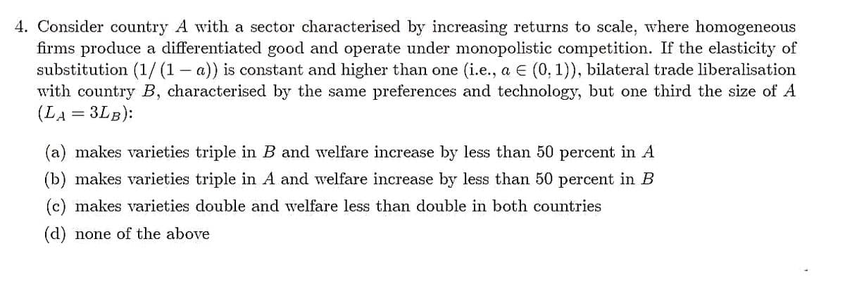 4. Consider country A with a sector characterised by increasing returns to scale, where homogeneous
firms produce a differentiated good and operate under monopolistic competition. If the elasticity of
substitution (1/ (1 – a)) is constant and higher than one (i.e., a E (0, 1)), bilateral trade liberalisation
with country B, characterised by the same preferences and technology, but one third the size of A
(LA = 3LB):
(a) makes varieties triple in B and welfare increase by less than 50 percent in A
(b) makes varieties triple in A and welfare increase by less than 50 percent in B
(c) makes varieties double and welfare less than double in both countries
(d) none of the above
