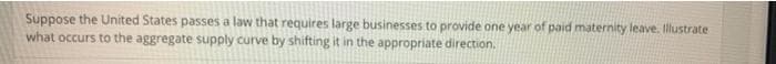 Suppose the United States passes a law that requires large businesses to provide one year of paid maternity leave. Illustrate
what occurs to the aggregate supply curve by shifting it in the appropriate direction.
