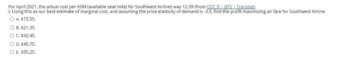 For April 2021, the actual cost per ASM (available seat mile) for Southwest Airlines was 12.39 (from OST R| BTS Transtats
). Using this as our best estimate of marginal cost, and assuming the price elasticity of demand is -3.5, find the profit maximizing air fare for Southwest Airline.
O A. $15.55.
O B. $21.35.
O C. $32.45.
O D. $45.75.
O E. $55.25.
