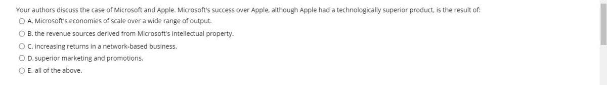 Your authors discuss the case of Microsoft and Apple. Microsoft's success over Apple, although Apple had a technologically superior product, is the result of:
O A. Microsoft's economies of scale over a wide range of output.
O B. the revenue sources derived from Microsoft's intellectual property.
O C.increasing returns in a network-based business.
O D. superior marketing and promotions.
O E. all of the above.
