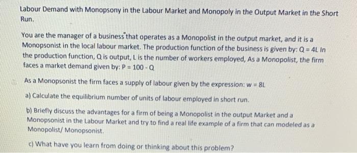 Labour Demand with Monopsony in the Labour Market and Monopoly in the Output Market in the Short
Run.
You are the manager of a business that operates as a Monopolist in the output market, and it is a
Monopsonist in the local labour market. The production function of the business is given by: Q = 4L In
the production function, Q is output, Lis the number of workers employed, As a Monopolist, the firm
faces a market demand given by: P = 100 - Q
As a Monopsonist the firm faces a supply of labour given by the expression: w = 8L
a) Calculate the equilibrium number of units of labour employed in short run.
b) Briefly discuss the advantages for a firm of being a Monopolist in the output Market and a
Monopsonist in the Labour Market and try to find a real life example of a firm that can modeled as a
Monopolist/ Monopsonist.
c) What have you learn from doing or thinking about this problem?
