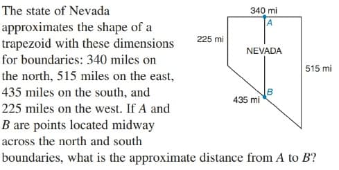 The state of Nevada
340 mi
A
approximates the shape of a
trapezoid with these dimensions
225 mi
NEVADA
for boundaries: 340 miles on
515 mi
the north, 515 miles on the east,
435 miles on the south, and
435 mi
225 miles on the west. If A and
B are points located midway
across the north and south
boundaries, what is the approximate distance from A to B?
