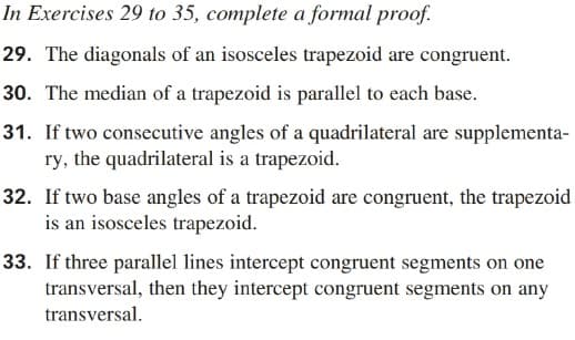 In Exercises 29 to 35, complete a formal proof.
29. The diagonals of an isosceles trapezoid are congruent.
30. The median of a trapezoid is parallel to each base.
31. If two consecutive angles of a quadrilateral are supplementa-
ry, the quadrilateral is a trapezoid.
32. If two base angles of a trapezoid are congruent, the trapezoid
is an isosceles trapezoid.
33. If three parallel lines intercept congruent segments on one
transversal, then they intercept congruent segments on any
transversal.
