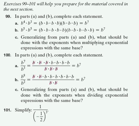 Exercises 99-101 will help you prepare for the material covered in
the next section.
99. In parts (a) and (b), complete each statement.
a. b4. b3 = (b· b·b.b)(b b.b) = b?
b. b5. b5 = (b. b.b.b.b)(b.b.b·b.b) = b'
c. Generalizing from parts (a) and (b), what should be
done with the exponents when multiplying exponential
expressions with the same base?
100. In parts (a) and (b), complete each statement.
q.9.9.9.9.9· A
= b?
a.
68
b.
9.9.9.9.9.9·A. A
= b?
c. Generalizing from parts (a) and (b), what should be
done with the exponents when dividing exponential
expressions with the same base?
1
101. Simplify:
