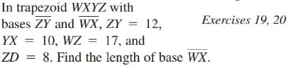 In trapezoid WXYZ with
bases ZY and WX, ZY = 12,
Exercises 19, 20
YX
10, WZ
17, and
ZD = 8. Find the length of base WX.
