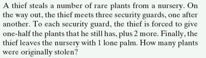 A thief steals a number of rare plants from a nursery. On
the way out, the thief meets three security guards, one after
another. To each security guard, the thief is forced to give
one-half the plants that he still has, plus 2 more. Finally, the
thief leaves the nursery with 1 lone palm. How many plants
were originally stolen?
