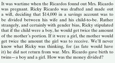 It was wartime when the Ricardos found out Mrs. Ricardo
was pregnant. Ricky Ricardo was drafted and made out
a will, deciding that $14,000 in a savings account was to
be divided between his wife and his child-to-be. Rather
strangely, and certainly with gender bias, Ricky stipulated
that if the child were a boy, he would get twice the amount
of the mother's portion. If it were a girl, the mother would
get twice the amount the girl was to receive. We'll never
know what Ricky was thinking, for (as fate would have
it) he did not return from war. Mrs. Ricardo gave birth to
twins-a boy and a girl. How was the money divided?

