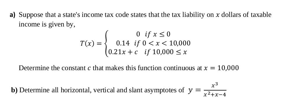 a) Suppose that a state's income tax code states that the tax liability on x dollars of taxable
income is given by,
O if x <0
0.14 if 0 <x < 10,000
0.21x + c if 10,000 < x
T(x) =
Determine the constant c that makes this function continuous at x = 10,000
x3
b) Determine all horizontal, vertical and slant asymptotes of y
x2+x-4
