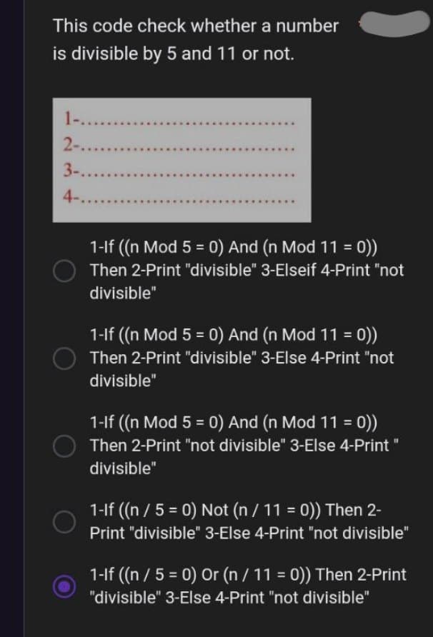 This code check whether a number
is divisible by 5 and 11 or not.
1-......
2-......
3-......
4-.....
O
1-If ((n Mod 5 = 0) And (n Mod 11 = 0))
Then 2-Print "divisible" 3-Elseif 4-Print "not
divisible"
1-If ((n Mod 5 = 0) And (n Mod 11 = 0))
Then 2-Print "divisible" 3-Else 4-Print "not
divisible"
1-If ((n Mod 5 = 0) And (n Mod 11 = 0))
Then 2-Print "not divisible" 3-Else 4-Print "
divisible"
1-If ((n / 5 = 0) Not (n / 11 = 0)) Then 2-
Print "divisible" 3-Else 4-Print "not divisible"
1-If ((n / 5 = 0) Or (n / 11 = 0)) Then 2-Print
"divisible" 3-Else 4-Print "not divisible"