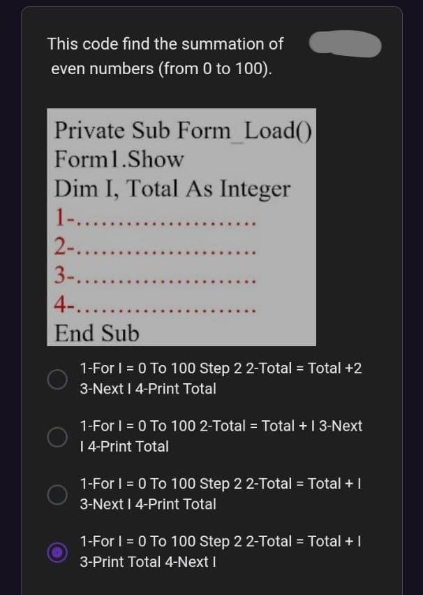 This code find the summation of
even numbers (from 0 to 100).
Private Sub Form Load()
Form1.Show
Dim I, Total As Integer
1-.......
2-........
3-........
4-......
End Sub
1-For I = 0 To 100 Step 2 2-Total = Total +2
3-Next I 4-Print Total
1-For I = 0 To 100 2-Total = Total + 13-Next
| 4-Print Total
1-For I = 0 To 100 Step 2 2-Total = Total + |
3-Next I 4-Print Total
1-For I = 0 To 100 Step 2 2-Total = Total + I
3-Print Total 4-Next I