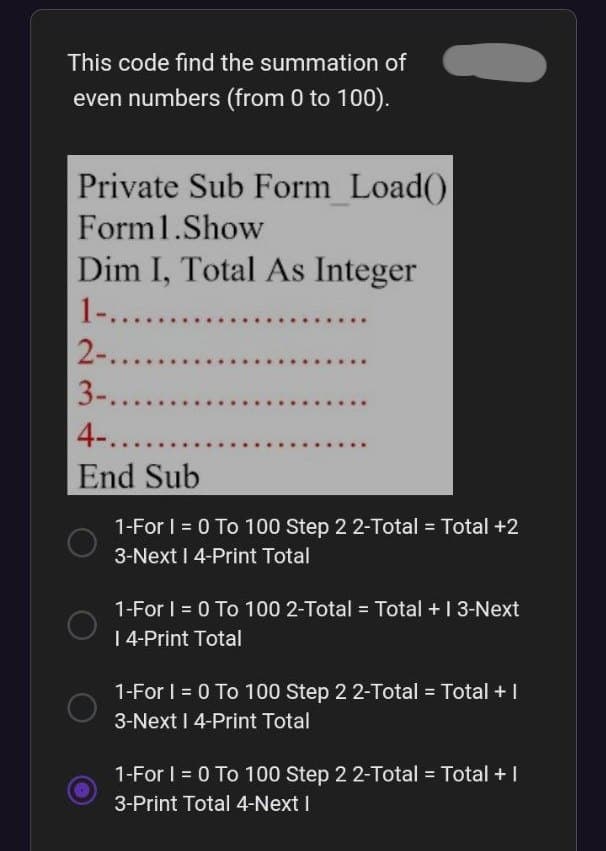 This code find the summation of
even numbers (from 0 to 100).
Private Sub Form Load()
Form1.Show
Dim I, Total As Integer
1-.......
2-........
3-........
4-......
End Sub
1-For I = 0 To 100 Step 2 2-Total = Total +2
3-Next I 4-Print Total
1-For I = 0 To 100 2-Total = Total + 13-Next
| 4-Print Total
1-For I = 0 To 100 Step 2 2-Total = Total + |
3-Next I 4-Print Total
1-For I = 0 To 100 Step 2 2-Total = Total + |
3-Print Total 4-Next I