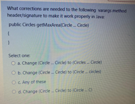 What corrections are needed to the following varargs method
header/signature to make it work properly in Java:
public Circles getMaxArea(Circle ... Circle)
Select one:
O a. Change (Circle .. Circle) to (Circles ... Circle)
O b. Change (Circle . Circle) to (Circle . circles)
O C. Any of these
O d. Change (Circle . Circle) to (Circle. C)
