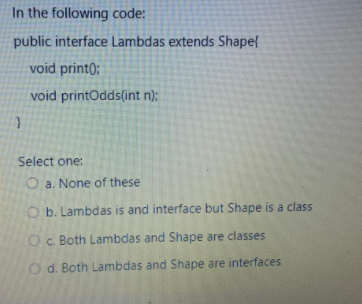 In the following code:
public interface Lambdas extends Shape{
void print);
void printOdds(int n);
Select one:
O a. None of these
O b. Lambdas is and interface but Shape is a class
Oc. Both Lambdas and Shape are classes
O d. Both Lambdas and Shape are interfaces
